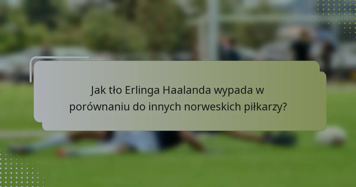 Jak tło Erlinga Haalanda wypada w porównaniu do innych norweskich piłkarzy?