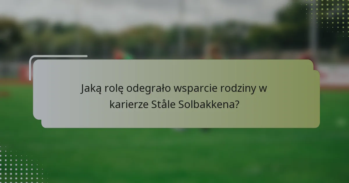 Jaką rolę odegrało wsparcie rodziny w karierze Ståle Solbakkena?