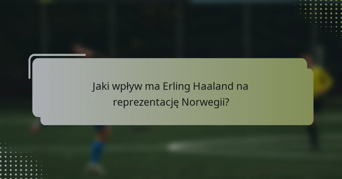 Jaki wpływ ma Erling Haaland na reprezentację Norwegii?