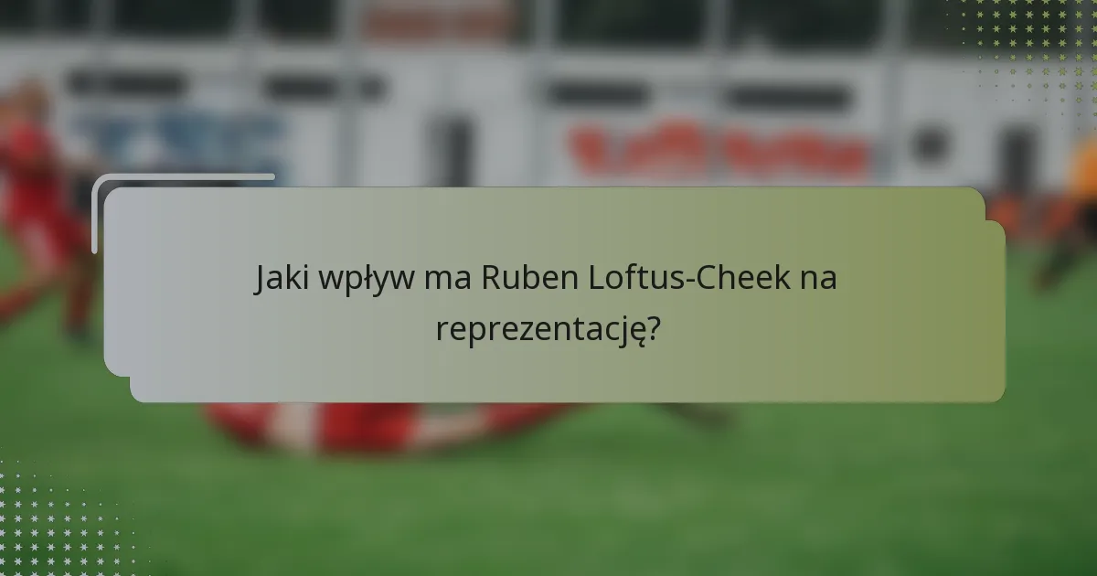 Jaki wpływ ma Ruben Loftus-Cheek na reprezentację?