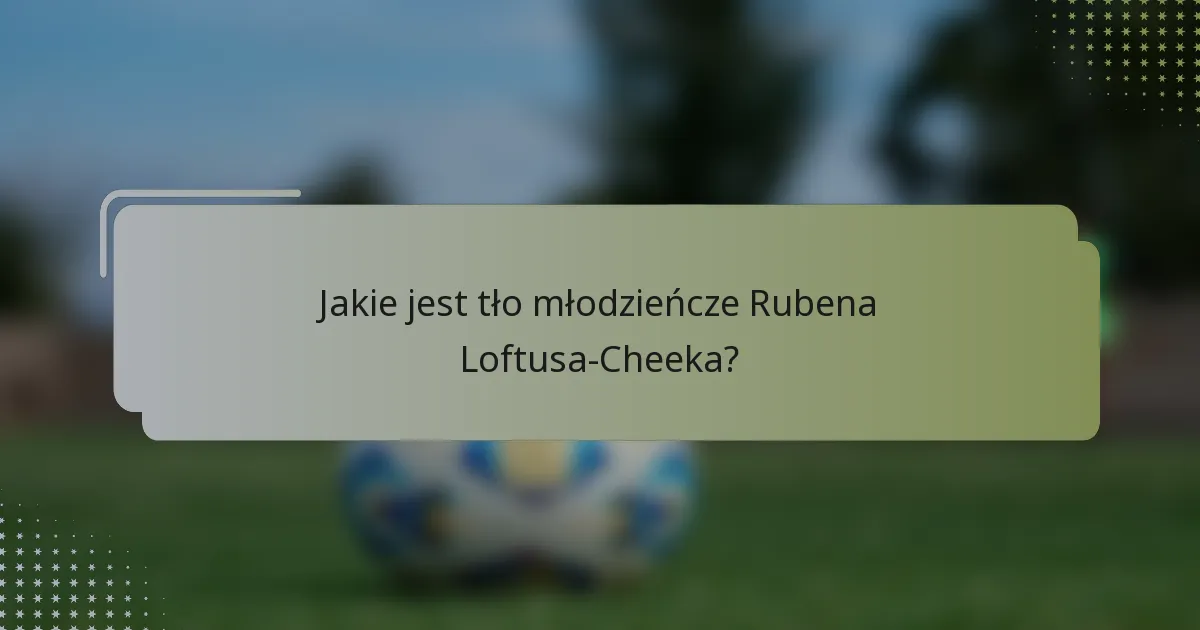 Jakie jest tło młodzieńcze Rubena Loftusa-Cheeka?