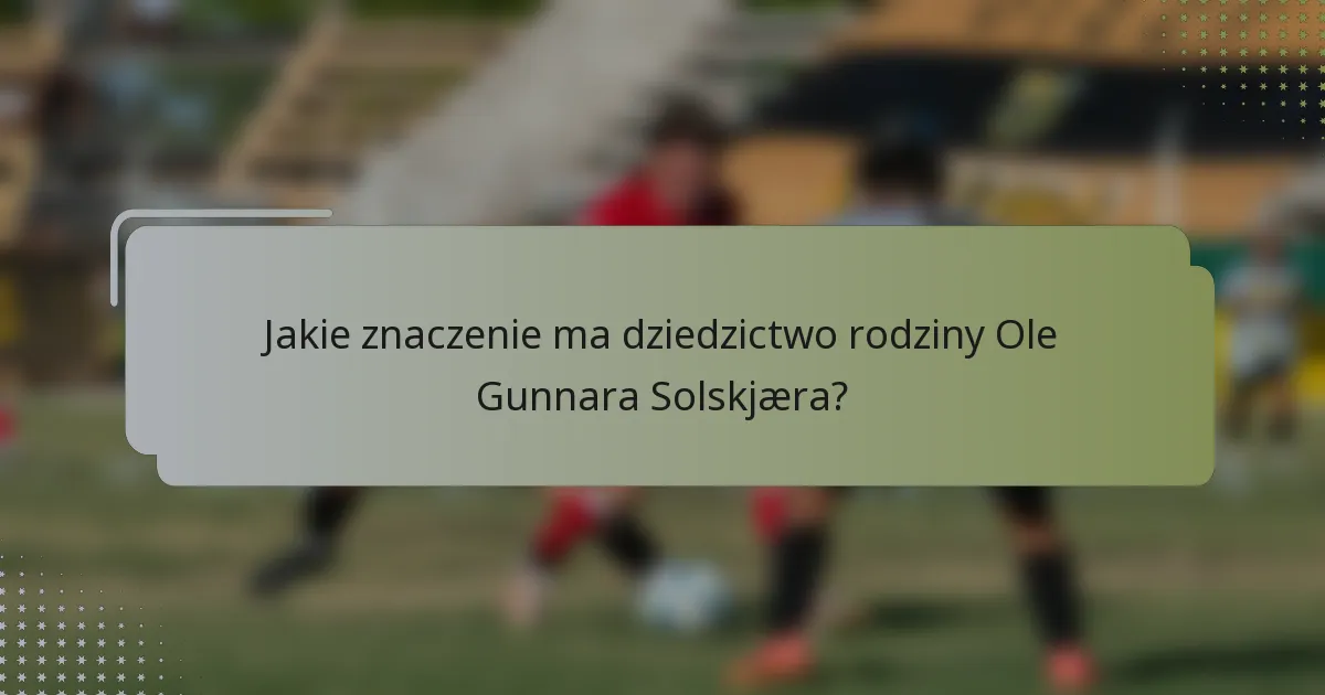 Jakie znaczenie ma dziedzictwo rodziny Ole Gunnara Solskjæra?